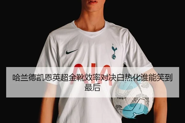 哈兰德凯恩英超金靴效率对决白热化谁能笑到最后