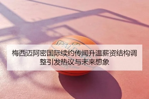 梅西迈阿密国际续约传闻升温薪资结构调整引发热议与未来想象