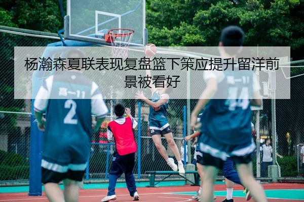 杨瀚森夏联表现复盘篮下策应提升留洋前景被看好