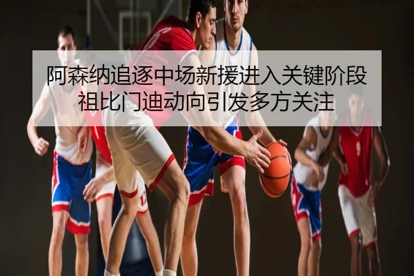 阿森纳追逐中场新援进入关键阶段 祖比门迪动向引发多方关注