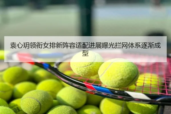 袁心玥领衔女排新阵容适配进展曝光拦网体系逐渐成型