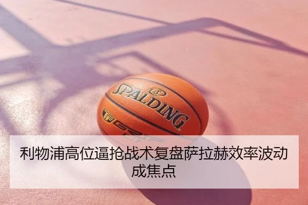 利物浦高位逼抢战术复盘萨拉赫效率波动成焦点