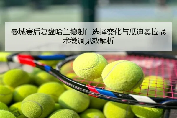 曼城赛后复盘哈兰德射门选择变化与瓜迪奥拉战术微调见效解析