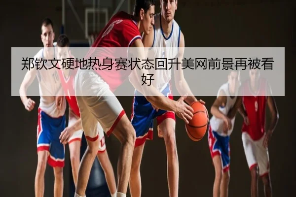 郑钦文硬地热身赛状态回升美网前景再被看好