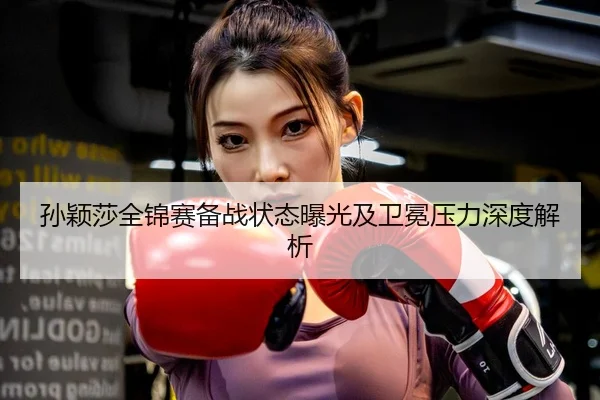 孙颖莎全锦赛备战状态曝光及卫冕压力深度解析