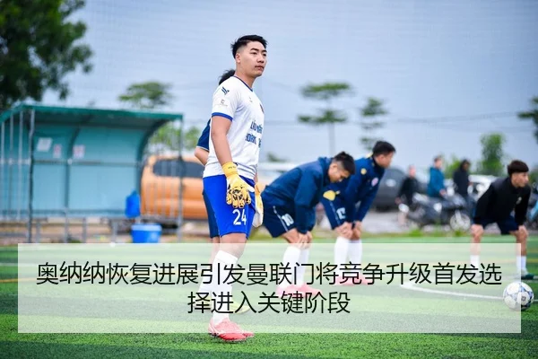 奥纳纳恢复进展引发曼联门将竞争升级首发选择进入关键阶段